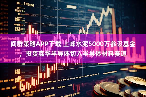 间群策略APP下载 上峰水泥5000万参设基金，投资鑫华半导体切入半导体材料赛道