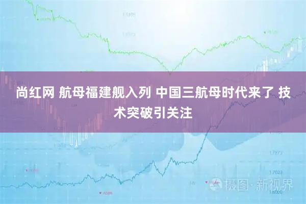 尚红网 航母福建舰入列 中国三航母时代来了 技术突破引关注