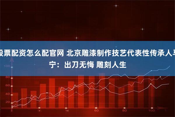 股票配资怎么配官网 北京雕漆制作技艺代表性传承人马宁：出刀无悔&#32;雕刻人生