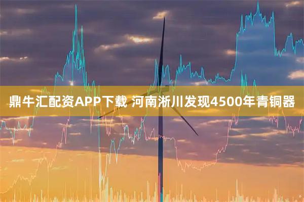 鼎牛汇配资APP下载 河南淅川发现4500年青铜器
