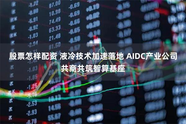 股票怎样配资 液冷技术加速落地 AIDC产业公司共商共筑智算基座