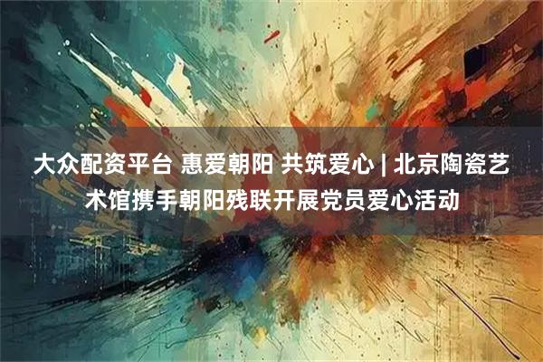 大众配资平台 惠爱朝阳 共筑爱心 | 北京陶瓷艺术馆携手朝阳残联开展党员爱心活动