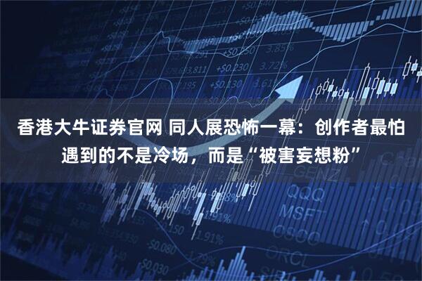 香港大牛证券官网 同人展恐怖一幕：创作者最怕遇到的不是冷场，而是“被害妄想粉”