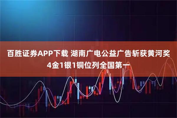 百胜证券APP下载 湖南广电公益广告斩获黄河奖4金1银1铜位列全国第一