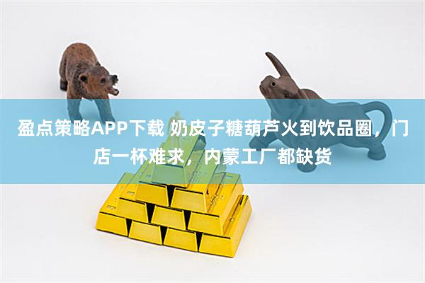 盈点策略APP下载 奶皮子糖葫芦火到饮品圈，门店一杯难求，内蒙工厂都缺货