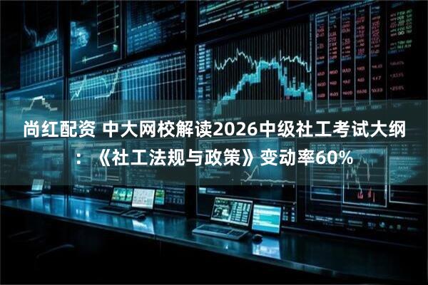 尚红配资 中大网校解读2026中级社工考试大纲：《社工法规与政策》变动率60%