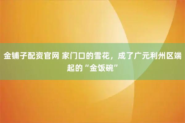 金铺子配资官网 家门口的雪花，成了广元利州区端起的“金饭碗”
