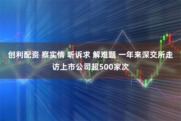 创利配资 察实情 听诉求 解难题 一年来深交所走访上市公司超500家次