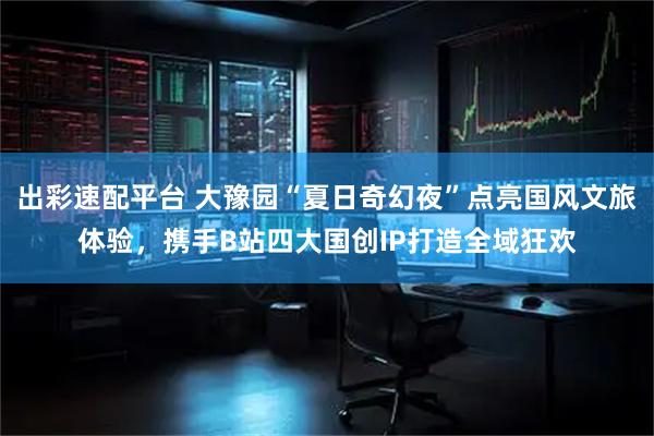 出彩速配平台 大豫园“夏日奇幻夜”点亮国风文旅体验，携手B站四大国创IP打造全域狂欢