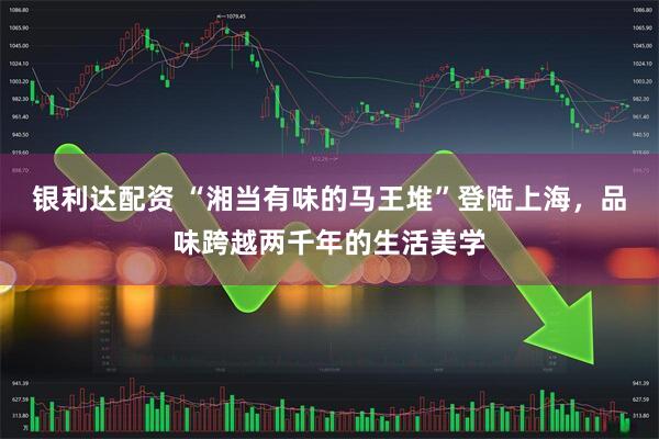 银利达配资 “湘当有味的马王堆”登陆上海，品味跨越两千年的生活美学